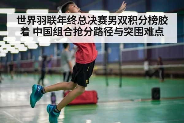 世界羽联年终总决赛男双积分榜胶着 中国组合抢分路径与突围难点